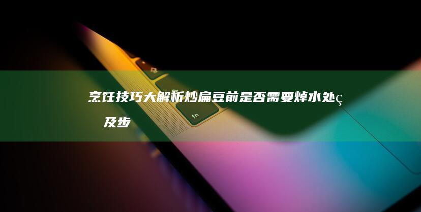 烹饪技巧大解析：炒扁豆前是否需要焯水处理及步骤详解